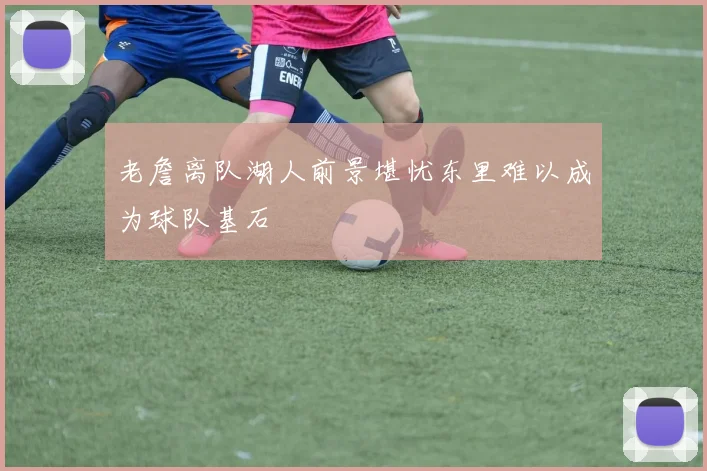 老詹离队湖人前景堪忧东里难以成为球队基石