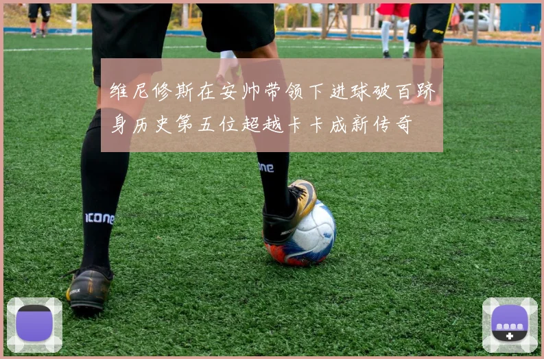 维尼修斯在安帅带领下进球破百跻身历史第五位超越卡卡成新传奇