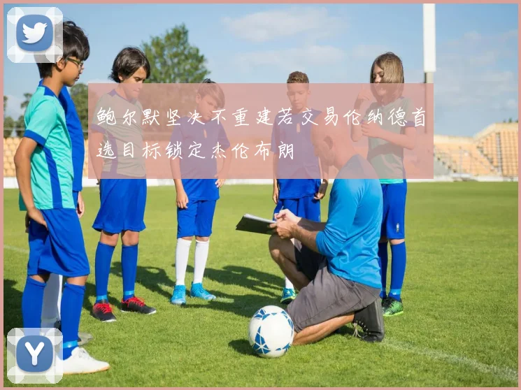 鲍尔默坚决不重建若交易伦纳德首选目标锁定杰伦布朗