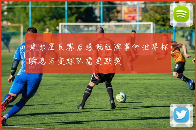 库尔图瓦赛后感慨红牌事件世界杯瞬息万变球队需更默契