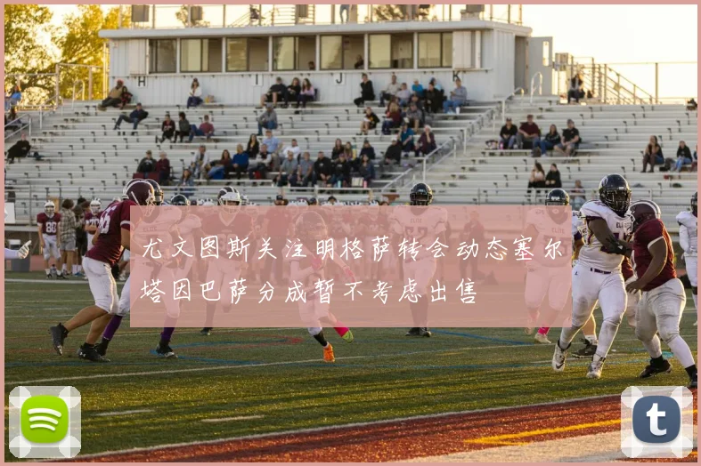 尤文图斯关注明格萨转会动态塞尔塔因巴萨分成暂不考虑出售