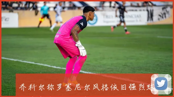 乔科尔称罗塞尼尔风格依旧强烈球队斗志令人刮目相看