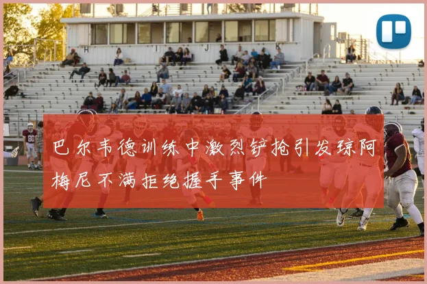 巴尔韦德训练中激烈铲抢引发琼阿梅尼不满拒绝握手事件