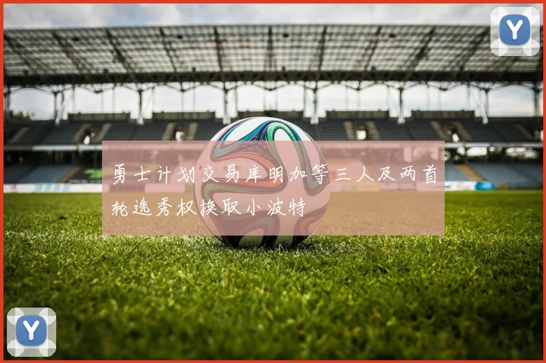 勇士计划交易库明加等三人及两首轮选秀权换取小波特