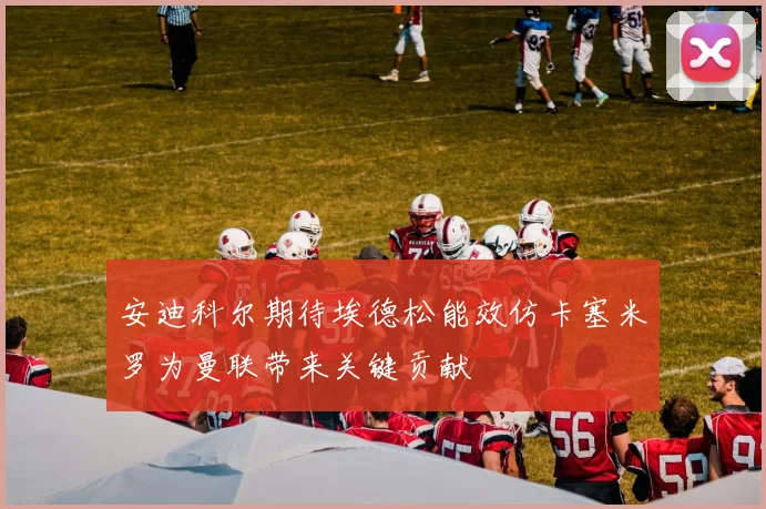 安迪科尔期待埃德松能效仿卡塞米罗为曼联带来关键贡献