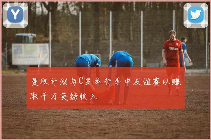 曼联计划与C罗举行季中友谊赛以赚取千万英镑收入
