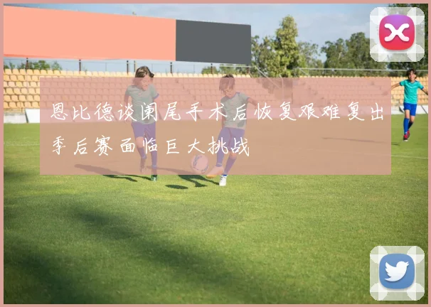 恩比德谈阑尾手术后恢复艰难复出季后赛面临巨大挑战