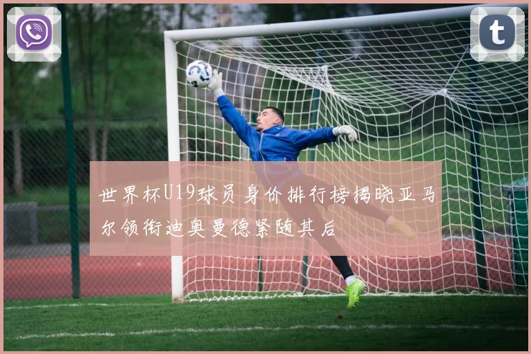 世界杯U19球员身价排行榜揭晓亚马尔领衔迪奥曼德紧随其后