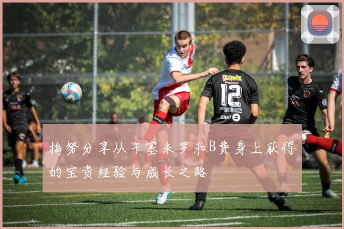 梅努分享从卡塞米罗和B费身上获得的宝贵经验与成长之路