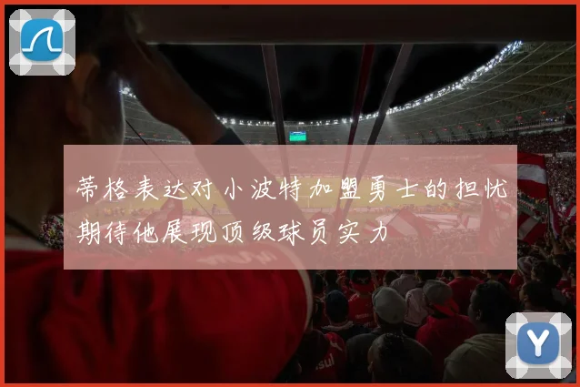 蒂格表达对小波特加盟勇士的担忧期待他展现顶级球员实力