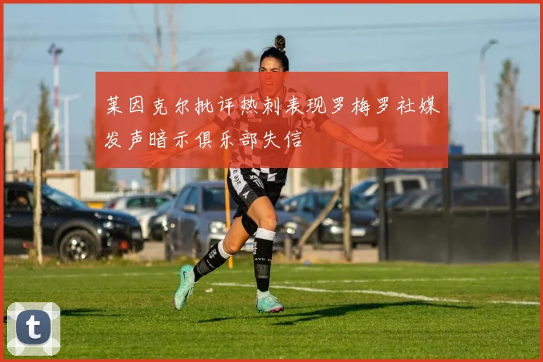 莱因克尔批评热刺表现罗梅罗社媒发声暗示俱乐部失信