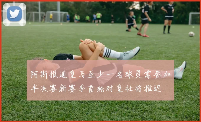 阿斯报道皇马至少一名球员需参加半决赛新赛季首轮对皇社将推迟
