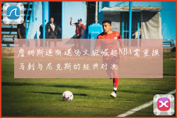 詹姆斯逐渐退场文班崛起NBA需重振马刺与尼克斯的经典对决