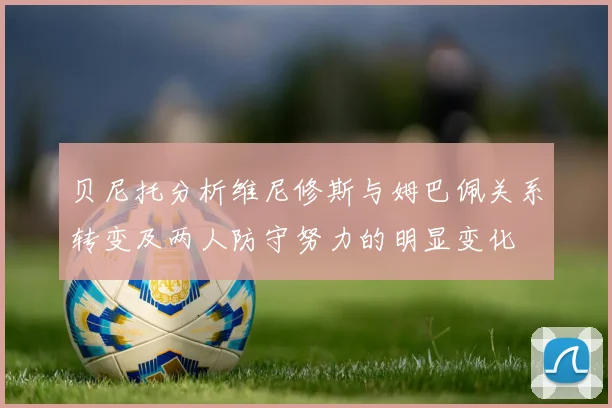 贝尼托分析维尼修斯与姆巴佩关系转变及两人防守努力的明显变化