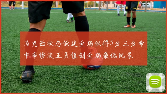 马克西状态低迷全场仅得5分三分命中率惨淡正负值创全场最低纪录