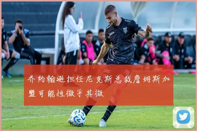 乔约翰逊担任尼克斯总裁詹姆斯加盟可能性微乎其微