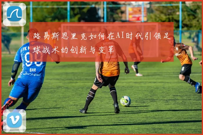 路易斯恩里克如何在AI时代引领足球战术的创新与变革