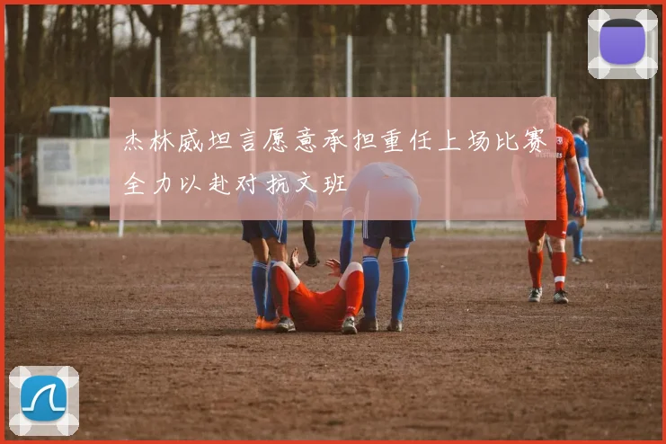 杰林威坦言愿意承担重任上场比赛全力以赴对抗文班